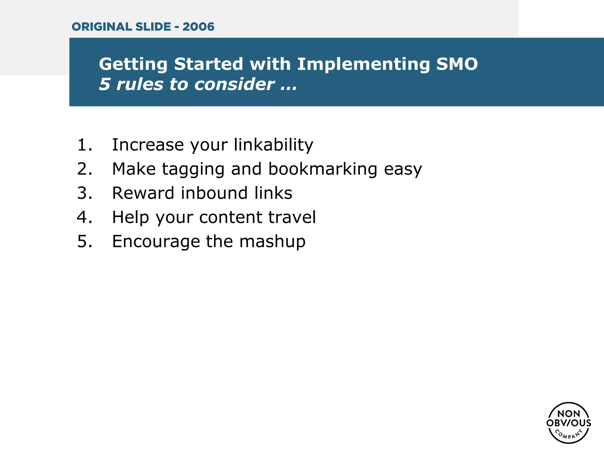 Getting Started with Implementing SMO
5 rules to consider …
1. Increase your linkability
2. Make tagging and bookmarking easy
3. Reward inbound links
4. Help your content travel
5. Encourage the mashup
ORIGINAL SLIDE - 2006
 