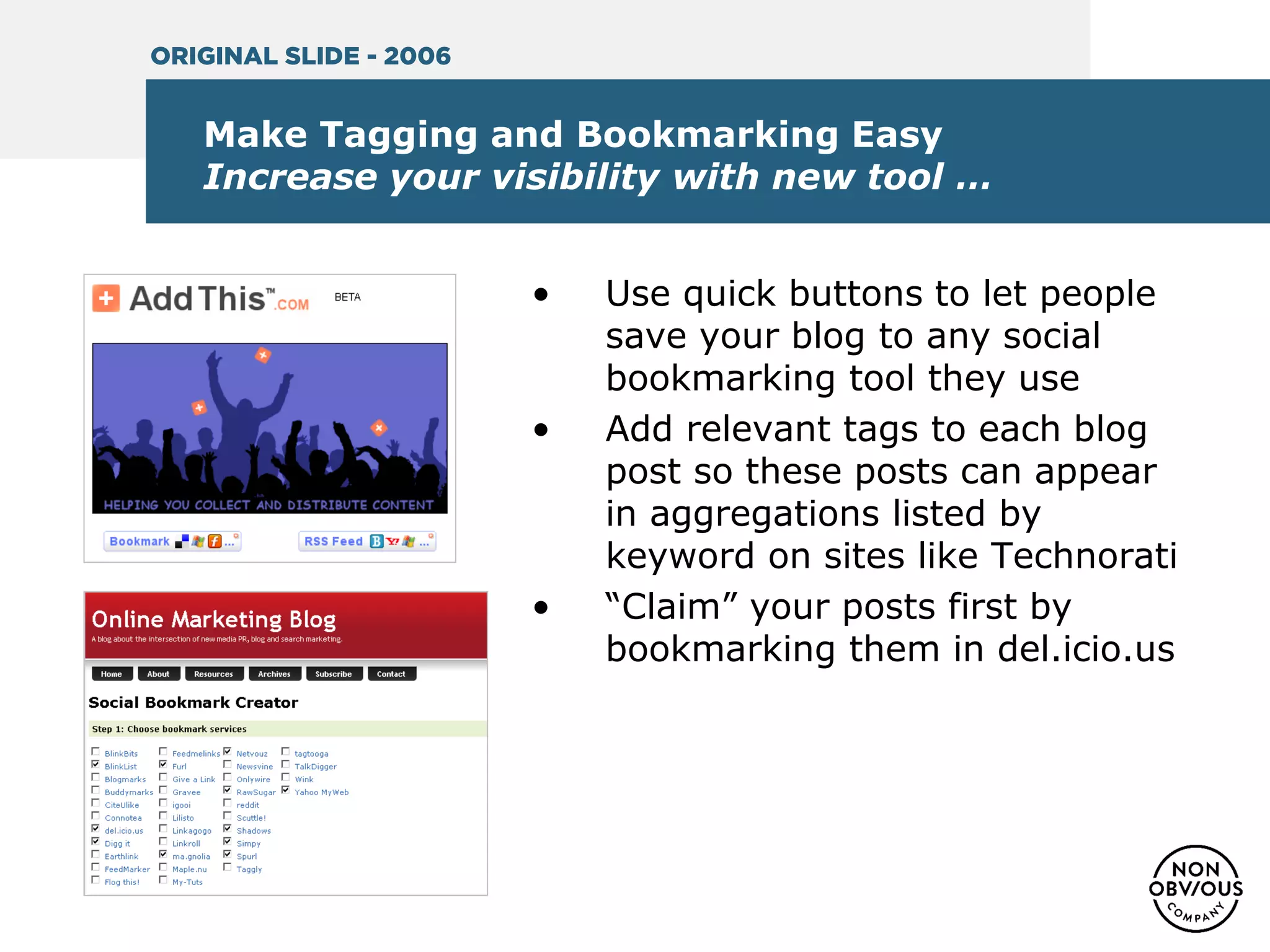 Make Tagging and Bookmarking Easy
Increase your visibility with new tool …
• Use quick buttons to let people
save your blog to any social
bookmarking tool they use
• Add relevant tags to each blog
post so these posts can appear
in aggregations listed by
keyword on sites like Technorati
• “Claim” your posts first by
bookmarking them in del.icio.us
ORIGINAL SLIDE - 2006
 