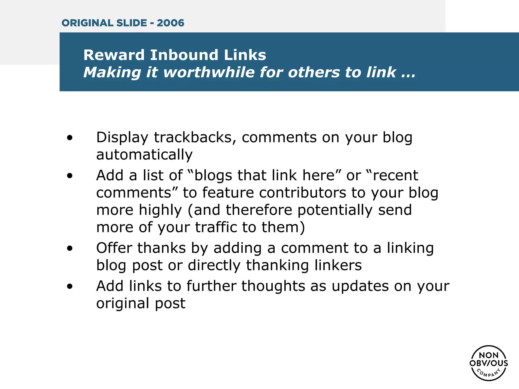 Reward Inbound Links
Making it worthwhile for others to link …
• Display trackbacks, comments on your blog
automatically
• Add a list of “blogs that link here” or “recent
comments” to feature contributors to your blog
more highly (and therefore potentially send
more of your traffic to them)
• Offer thanks by adding a comment to a linking
blog post or directly thanking linkers
• Add links to further thoughts as updates on your
original post
ORIGINAL SLIDE - 2006
 