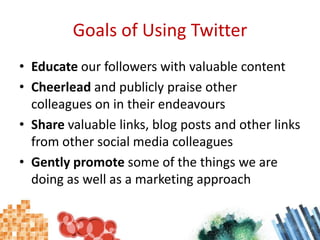 Goals of Using TwitterEducate our followers with valuable contentCheerlead and publicly praise other colleagues on in their endeavoursShare valuable links, blog posts and other links from other social media colleaguesGently promote some of the things we are doing as well as a marketing approach
