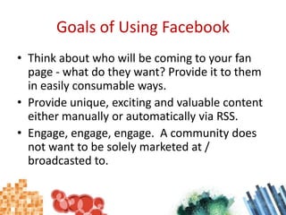 Goals of Using FacebookThink about who will be coming to your fan page - what do they want? Provide it to them in easily consumable ways.Provide unique, exciting and valuable content either manually or automatically via RSS.Engage, engage, engage.  A community does not want to be solely marketed at / broadcasted to.