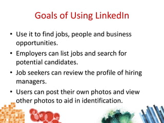 Goals of Using LinkedInUse it to find jobs, people and business opportunities.Employers can list jobs and search for potential candidates.Job seekers can review the profile of hiring managers.Users can post their own photos and view other photos to aid in identification.
