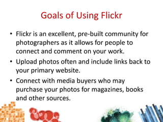 Goals of Using FlickrFlickr is an excellent, pre-built community for photographers as it allows for people to connect and comment on your work.Upload photos often and include links back to your primary website.Connect with media buyers who may purchase your photos for magazines, books and other sources.