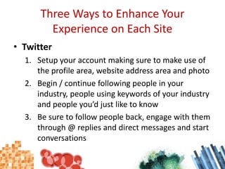 Three Ways to Enhance Your Experience on Each SiteTwitterSetup your account making sure to make use of the profile area, website address area and photoBegin / continue following people in your industry, people using keywords of your industry and people you’d just like to knowBe sure to follow people back, engage with them through @ replies and direct messages and start conversations
