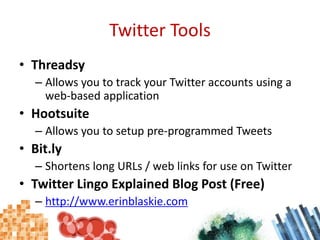 Twitter ToolsThreadsyAllows you to track your Twitter accounts using a web-based applicationHootsuiteAllows you to setup pre-programmed TweetsBit.lyShortens long URLs / web links for use on TwitterTwitter Lingo Explained Blog Post (Free)http://www.erinblaskie.com