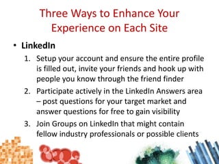 Three Ways to Enhance Your Experience on Each SiteLinkedInSetup your account and ensure the entire profile is filled out, invite your friends and hook up with people you know through the friend finderParticipate actively in the LinkedIn Answers area – post questions for your target market and answer questions for free to gain visibilityJoin Groups on LinkedIn that might contain fellow industry professionals or possible clients