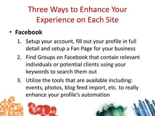 Three Ways to Enhance Your Experience on Each SiteFacebookSetup your account, fill out your profile in full detail and setup a Fan Page for your businessFind Groups on Facebook that contain relevant individuals or potential clients using your keywords to search them outUtilize the tools that are available including: events, photos, blog feed import, etc. to really enhance your profile’s automation