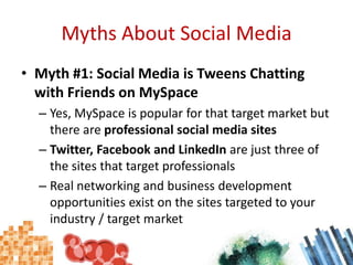 Myths About Social MediaMyth #1: Social Media is Tweens Chatting with Friends on MySpaceYes, MySpace is popular for that target market but there are professional social media sitesTwitter, Facebook and LinkedIn are just three of the sites that target professionalsReal networking and business development opportunities exist on the sites targeted to your industry / target market