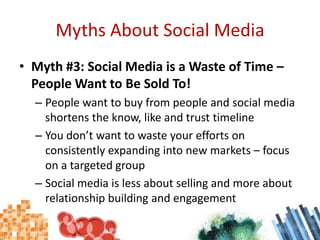 Myths About Social MediaMyth #3: Social Media is a Waste of Time – People Want to Be Sold To!People want to buy from people and social media shortens the know, like and trust timelineYou don’t want to waste your efforts on consistently expanding into new markets – focus on a targeted groupSocial media is less about selling and more about relationship building and engagement