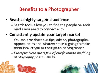 Benefits to a PhotographerReach a highly targeted audienceSearch tools allow you to find the people on social media you need to connect withConsistently update your target marketYou can broadcast out tips, advice, photographs, opportunities and whatever else is going to make them look at you as their go-to-photographerExample: Here are a few of our favourite wedding photography poses - <link>