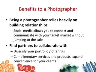 Benefits to a PhotographerBeing a photographer relies heavily on building relationshipsSocial media allows you to connect and communicate with your target market without jumping to the saleFind partners to collaborate withDiversify your portfolio / offeringsComplimentary services and products expand convenience for your clients