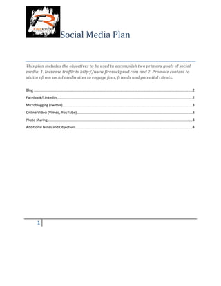 Social Media Plan
This plan includes the objectives to be used to accomplish two primary goals of social
media: 1. Increase traffic to http://www.firerockprod.com and 2. Promote content to
visitors from social media sites to engage fans, friends and potential clients.
Blog ..................................................................................................................................................2
Facebook/LinkedIn.............................................................................................................................2
Microblogging (Twitter)........................................................................................................................3
Online Video (Vimeo, YouTube) ..........................................................................................................3
Photo sharing.....................................................................................................................................4
Additional Notes and Objectives............................................................................................................4
1
 
