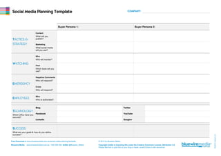 Free Download at www.bluewiremedia.com.au/social-media-planning-template © 2012 by Bluewire Media. 
Bluewire Media www.bluewiremedia.com.au 1300 258 394 twitter @Bluewire_Media Copyright holder is licensing this under the Creative Commons License, Attribution 3.0. 
Please feel free to post this on your blog or tweet, email & share it with whomever 
02/2012 Version 2.5 
Social Media Planning Template COMPANY: 
Buyer Persona 1: Buyer Persona 2: 
TACTICS & 
STRATEGY 
Content 
What will you 
publish? 
Marketing 
What social media 
will you use? 
WATCHING 
Who 
Who will monitor? 
How 
Which tools will you 
use? 
EMERGENCY 
Negative Comments 
Who will respond? 
Crisis 
Who will respond? 
EMPLOYEES Who 
Who is authorised? 
TECHNOLOGY 
Which URLs have you 
secured? 
Blog Twitter 
Facebook YouTube 
LinkedIn Google+ 
SUCCESS 
What are your goals & how do you define 
success? 
 