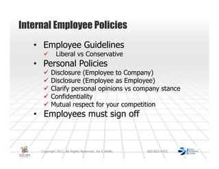 Internal Employee Policies
   • Employee Guidelines
              Liberal vs Conservative
   • Personal Policies
           Disclosure (Employee to Company)
           Disclosure (Employee as Employee)
           Clarify personal opinions vs company stance
           Confidentiality
           Mutual respect for your competition
   • Employees must sign off



     Copyright 2011. All Rights Reserved. Ira S Wolfe.   800-803-4303
 