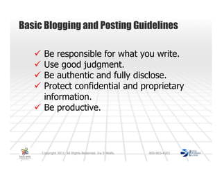 Basic Blogging and Posting Guidelines

      Be responsible for what you write.
      Use good judgment.
      Be authentic and fully disclose.
      Protect confidential and proprietary
      information.
      Be productive.



     Copyright 2011. All Rights Reserved. Ira S Wolfe.   800-803-4303
 