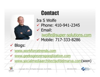 Contact
                            Ira S Wolfe
                               Phone: 410-941-2345
                               Email:
                               iwolfe@super-solutions.com
                               Mobile: 717-333-8286
Blogs:
www.workforcetrends.com
www.geeksgeezersgooglization.com
www.socialmediaarchitectsofdelmarva.com(soon)

  Copyright 2011. All Rights Reserved. Ira S Wolfe.   800-803-4303
 