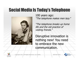 Social Media Is Today’s Telephone
                                         100 years ago:
                                         “The telephone makes men lazy.”

                                         “The telephone breaks up home
                                         life and the old practice of
                                         visiting friends.”

                                         Disruptive innovation is
                                         nothing new! You need
                                         to embrace the new
                                         communication.
   Copyright 2011. All Rights Reserved. Ira S Wolfe.    800-803-4303
 
