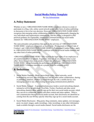 Social Media Policy Template
By Eric Schwartzman
A. Policy Statement
Whether or not a <ORGANIZATION NAME HERE> employee chooses to create or
participate in a blog, wiki, online social network or any other form of online publishing
or discussion is his or her own decision. However, <ORGANIZATION NAME HERE>
recognizes that emerging online collaboration platforms are fundamentally changing the
way individuals and organizations communicate, and this policy is designed to offer
practical guidance for responsible, constructive communications via social media
channels for <ORGANIZATION NAME HERE> employees.
The same principles and guidelines that apply to the activities of <ORGANIZATION
NAME HERE> employees in general, as found in the <Professional or Ethical Code of
Conduct> and <ORGANIZATION NAME HERE>’s Professional Conduct Policy, apply
to <ORGANIZATION NAME HERE> employee activities in social media channels and
any other form of online publishing.
<ORGANIZATION NAME HERE> fully respects the legal rights of our employees in
all countries in which we operate. In general, what you do on your own time is your
affair. However, activities in or outside of work that affect your <ORGANIZATION
NAME HERE> job performance, the performance of others, or <ORGANIZATION
NAME HERE>'s business interests are a proper focus for company policy.
B. Definitions
1. Social Media Channels - Blogs, micro-blogs, wikis, social networks, social
bookmarking services, user rating services and any other online collaboration, sharing
or publishing platform, whether accessed through the web, a mobile device, text
messaging, email or any other existing or emerging communications platform.
2. Social Media Account – A personalized presence inside a social networking channel,
initiated at will by an individual. YouTube, Twitter, Facebook and other social
networking channels allow users to sign-up for their own social media account, which
they can use to collaborate, interact and share content and status updates. When a
user communicates through a social media account, their disclosures are identified as
coming from the user ID they specify when they sign up for a social media account.
3. Social Media Disclosures - Blog posts, blog comments, status updates, text messages,
posts via email, images, audio recordings, video recordings or any other information
made available through a social media channel. Social media disclosures are the
Social Media Policy Template by Eric Schwartzman :: Social Media Training :: Social Media Policy :: Social Media Strategy
1 | P a g e
 
