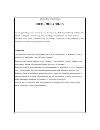 (Name of the Organization)
SOCIAL MEDIA POLICY
This policy provides guidance for employee use of social media, which should be broadly understood for
purposes of this policy to include biogs, wikis, microblogs, message boards, chat rooms, electronic
newsletters, online forums, social networking sites, and other sites and services that permit users to share
information with others in a contemporaneous manner.
Procedures
The following principles apply to professional use of social media on behalf of [Company] as well as
personal use of social media when referencing [Company].
•Employees need to know and adhere to the [Company 's Code of Conduct, Employee Handbook, and
other company policies] when using social media in reference to [Company].
•Employees should be aware of the effect their actions may have on their images, as well as [Company's]
image. The information that employees post or publish may be public information for a long time.
•Employees should be aware that [Company] may observe content and information made available by
employees through social media. Employees should use their best judgment in posting material that is
neither inappropriate nor harmful to [Company], its employees, or customers.
•Although not an exclusive list, some specific examples of prohibited social media conduct include
posting commentary, content, or images that are
 