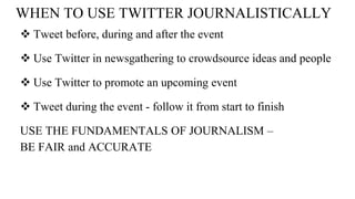 WHEN TO USE TWITTER JOURNALISTICALLY
 Tweet before, during and after the event
 Use Twitter in newsgathering to crowdsource ideas and people
 Use Twitter to promote an upcoming event
 Tweet during the event - follow it from start to finish
USE THE FUNDAMENTALS OF JOURNALISM –
BE FAIR and ACCURATE
 