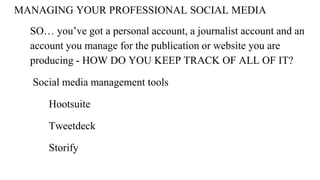 MANAGING YOUR PROFESSIONAL SOCIAL MEDIA
SO… you’ve got a personal account, a journalist account and an
account you manage for the publication or website you are
producing - HOW DO YOU KEEP TRACK OF ALL OF IT?
Social media management tools
Hootsuite
Tweetdeck
Storify
 