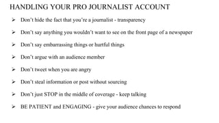 HANDLING YOUR PRO JOURNALIST ACCOUNT
 Don’t hide the fact that you’re a journalist - transparency
 Don’t say anything you wouldn’t want to see on the front page of a newspaper
 Don’t say embarrassing things or hurtful things
 Don’t argue with an audience member
 Don’t tweet when you are angry
 Don’t steal information or post without sourcing
 Don’t just STOP in the middle of coverage - keep talking
 BE PATIENT and ENGAGING - give your audience chances to respond
 