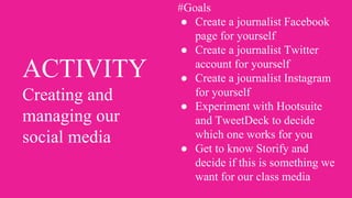 ACTIVITY
Creating and
managing our
social media
#Goals
● Create a journalist Facebook
page for yourself
● Create a journalist Twitter
account for yourself
● Create a journalist Instagram
for yourself
● Experiment with Hootsuite
and TweetDeck to decide
which one works for you
● Get to know Storify and
decide if this is something we
want for our class media
 