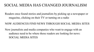 SOCIAL MEDIA HAS CHANGED JOURNALISM
Readers once found stories and journalists by picking up a newspaper or
magazine, clicking on their TV or turning on a radio
NOW AUDIENCES FIND NEWS THROUGH SOCIAL MEDIA SITES
Now journalists and media companies who want to engage with an
audience need to be where those readers are looking for news:
SOCIAL MEDIA SITES
 