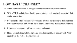 HOW HAS IT CHANGED?
 News and information is being shared in real time across the internet
 70% of Millenials followed daily news but receive it passively as part of their
social media feed
 Social media sites, such as Facebook and Twitter have come to dominate the
news conversation BECAUSE news can be shared and discussed in real time
 Reporters can connect with sources and audiences
 Helps journalists develop a personal brand or identity in tandem with AND
apart from the rest of their newsroom
 