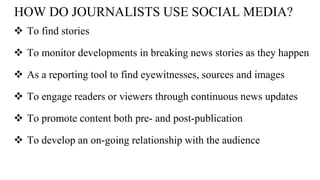 HOW DO JOURNALISTS USE SOCIAL MEDIA?
 To find stories
 To monitor developments in breaking news stories as they happen
 As a reporting tool to find eyewitnesses, sources and images
 To engage readers or viewers through continuous news updates
 To promote content both pre- and post-publication
 To develop an on-going relationship with the audience
 