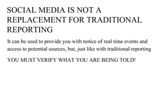 SOCIAL MEDIA IS NOT A
REPLACEMENT FOR TRADITIONAL
REPORTING
It can be used to provide you with notice of real time events and
access to potential sources, but, just like with traditional reporting
YOU MUST VERIFY WHAT YOU ARE BEING TOLD!
 