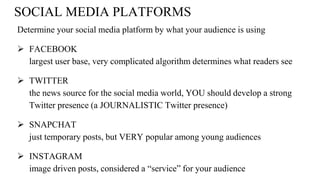 SOCIAL MEDIA PLATFORMS
Determine your social media platform by what your audience is using
 FACEBOOK
largest user base, very complicated algorithm determines what readers see
 TWITTER
the news source for the social media world, YOU should develop a strong
Twitter presence (a JOURNALISTIC Twitter presence)
 SNAPCHAT
just temporary posts, but VERY popular among young audiences
 INSTAGRAM
image driven posts, considered a “service” for your audience
 