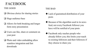 FACEBOOK
THE GOOD
 Obvious choice for sharing stories
 Huge audience base
 Allows for both breaking and longer
form story presentation
 Users can like, share or comment on
your post
 Photo and video embedding allow
seamless integration and fast
downloads
THE BAD
 Lack of guaranteed distribution of your
posts
 Because of the algorithm used in its news
feed, not every Facebook follower you
have will be notified of your posts
 Facebook only reaches people who
already follow you; this limits your reach
to existing followers and their followers if
they choose to share you
 