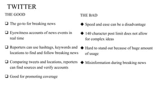 TWITTER
THE GOOD
 The go-to for breaking news
 Eyewitness accounts of news events in
real time
 Reporters can use hashtags, keywords and
locations to find and follow breaking news
 Comparing tweets and locations, reporters
can find sources and verify accounts
 Good for promoting coverage
THE BAD
 Speed and ease can be a disadvantage
 140 character post limit does not allow
for complex ideas
 Hard to stand out because of huge amount
of usage
 Misinformation during breaking news
 