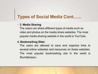 Types of Social Media Cont.…..
• 3. Media Sharing
The users can share different types of media such as
video and photos on the media share websites. The most
popular media sharing website in the world is YouTube.
4. Bookmarking Sites
The users are allowed to save and organize links to
several online websites and resources on these websites.
The most popular bookmarking site in the world is
StumbleUpon.
 