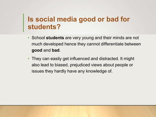 Is social media good or bad for
students?
• School students are very young and their minds are not
much developed hence they cannot differentiate between
good and bad.
• They can easily get influenced and distracted. It might
also lead to biased, prejudiced views about people or
issues they hardly have any knowledge of.
 