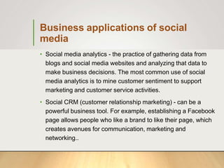Business applications of social
media
• Social media analytics - the practice of gathering data from
blogs and social media websites and analyzing that data to
make business decisions. The most common use of social
media analytics is to mine customer sentiment to support
marketing and customer service activities.
• Social CRM (customer relationship marketing) - can be a
powerful business tool. For example, establishing a Facebook
page allows people who like a brand to like their page, which
creates avenues for communication, marketing and
networking..
 