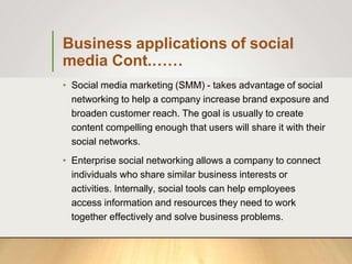 Business applications of social
media Cont.……
• Social media marketing (SMM) - takes advantage of social
networking to help a company increase brand exposure and
broaden customer reach. The goal is usually to create
content compelling enough that users will share it with their
social networks.
• Enterprise social networking allows a company to connect
individuals who share similar business interests or
activities. Internally, social tools can help employees
access information and resources they need to work
together effectively and solve business problems.
 