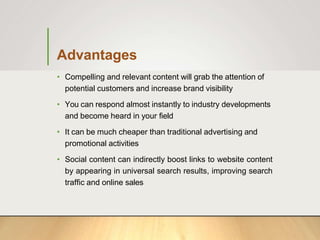 Advantages
• Compelling and relevant content will grab the attention of
potential customers and increase brand visibility
• You can respond almost instantly to industry developments
and become heard in your field
• It can be much cheaper than traditional advertising and
promotional activities
• Social content can indirectly boost links to website content
by appearing in universal search results, improving search
traffic and online sales
 