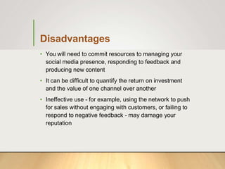 Disadvantages
• You will need to commit resources to managing your
social media presence, responding to feedback and
producing new content
• It can be difficult to quantify the return on investment
and the value of one channel over another
• Ineffective use - for example, using the network to push
for sales without engaging with customers, or failing to
respond to negative feedback - may damage your
reputation
 