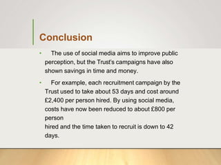 Conclusion
• The use of social media aims to improve public
perception, but the Trust’s campaigns have also
shown savings in time and money.
• For example, each recruitment campaign by the
Trust used to take about 53 days and cost around
£2,400 per person hired. By using social media,
costs have now been reduced to about £800 per
person
hired and the time taken to recruit is down to 42
days.
 