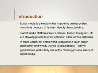 Introduction
• Social media is a medium that is growing quite prevalent
nowadays because of its user-friendly characteristics.
• Social media platforms like Facebook, Twitter, Instagram, etc
are allowing people to unite with each other across distances.
• In other words, the entire world is at just one touch finger
touch away and wholly thanks to social media. Today’s
generation is particularly one of the most aggressive users of
social media.
 