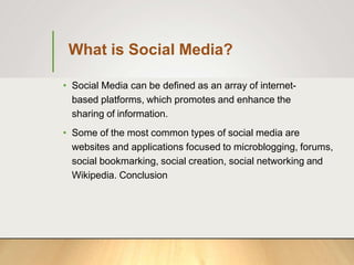 What is Social Media?
• Social Media can be defined as an array of internet-
based platforms, which promotes and enhance the
sharing of information.
• Some of the most common types of social media are
websites and applications focused to microblogging, forums,
social bookmarking, social creation, social networking and
Wikipedia. Conclusion
 