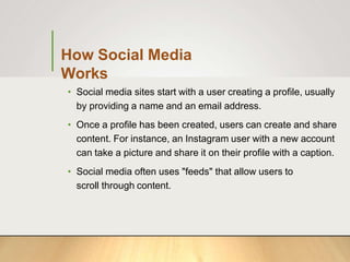 How Social Media
Works
• Social media sites start with a user creating a profile, usually
by providing a name and an email address.
• Once a profile has been created, users can create and share
content. For instance, an Instagram user with a new account
can take a picture and share it on their profile with a caption.
• Social media often uses "feeds" that allow users to
scroll through content.
 