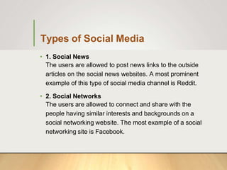 Types of Social Media
• 1. Social News
The users are allowed to post news links to the outside
articles on the social news websites. A most prominent
example of this type of social media channel is Reddit.
• 2. Social Networks
The users are allowed to connect and share with the
people having similar interests and backgrounds on a
social networking website. The most example of a social
networking site is Facebook.
 
