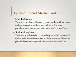 Types of Social Media Cont.…..
• 3. Media Sharing
The users can share different types of media such as video
and photos on the media share websites. The most
popular media sharing website in the world is YouTube.
4. Bookmarking Sites
The users are allowed to save and organize links to several
online websites and resources on these websites. The most
popular bookmarking site in the world is StumbleUpon.
 