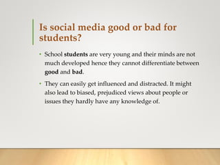 Is social media good or bad for
students?
• School students are very young and their minds are not
much developed hence they cannot differentiate between
good and bad.
• They can easily get influenced and distracted. It might
also lead to biased, prejudiced views about people or
issues they hardly have any knowledge of.
 