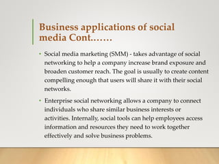 Business applications of social
media Cont.……
• Social media marketing (SMM) - takes advantage of social
networking to help a company increase brand exposure and
broaden customer reach. The goal is usually to create content
compelling enough that users will share it with their social
networks.
• Enterprise social networking allows a company to connect
individuals who share similar business interests or
activities. Internally, social tools can help employees access
information and resources they need to work together
effectively and solve business problems.
 