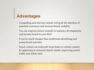 Advantages
• Compelling and relevant content will grab the attention of
potential customers and increase brand visibility
• You can respond almost instantly to industry developments
and become heard in your field
• It can be much cheaper than traditional advertising and
promotional activities
• Social content can indirectly boost links to website content
by appearing in universal search results, improving search
traffic and online sales
 