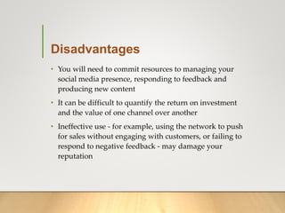 Disadvantages
• You will need to commit resources to managing your
social media presence, responding to feedback and
producing new content
• It can be difficult to quantify the return on investment
and the value of one channel over another
• Ineffective use - for example, using the network to push
for sales without engaging with customers, or failing to
respond to negative feedback - may damage your
reputation
 
